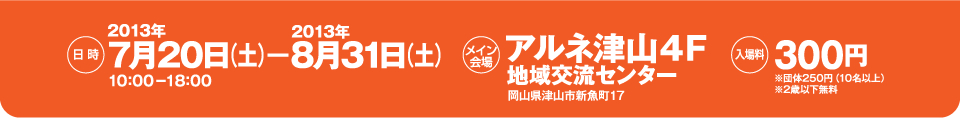 日時：2013年7月20日から8月31日の10時から18時まで。　場所：岡山県津山市新魚町17　アルネ津山4階情報交流センター。　入場料：300円